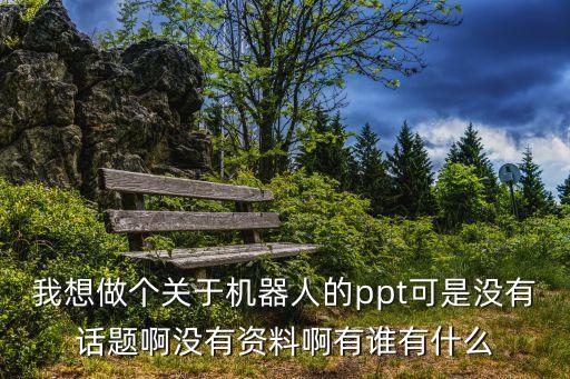 我想做個(gè)關(guān)于機(jī)器人的ppt可是沒有話題啊沒有資料啊有誰有什么