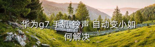 手機鈴聲音量自動變化 華為,手機鈴聲突然變小原因及解決方法
