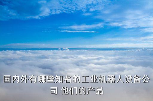 國(guó)內(nèi)外有哪些知名的工業(yè)機(jī)器人設(shè)備公司 他們的產(chǎn)品