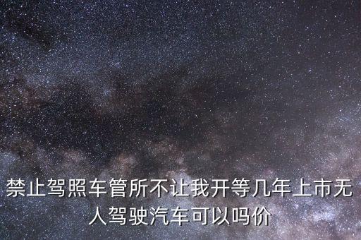 禁止駕照車管所不讓我開等幾年上市無人駕駛汽車可以嗎價