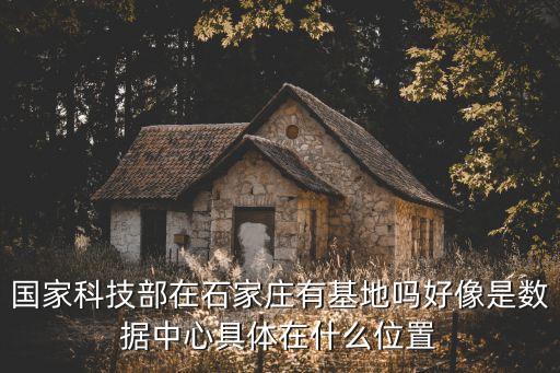 國(guó)家科技部在石家莊有基地嗎好像是數(shù)據(jù)中心具體在什么位置