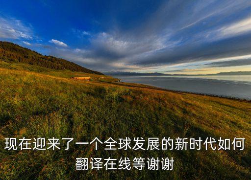 現(xiàn)在迎來(lái)了一個(gè)全球發(fā)展的新時(shí)代如何翻譯在線等謝謝