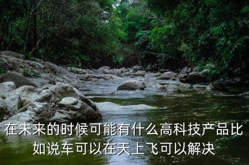 在未來的時候可能有什么高科技產(chǎn)品比如說車可以在天上飛可以解決
