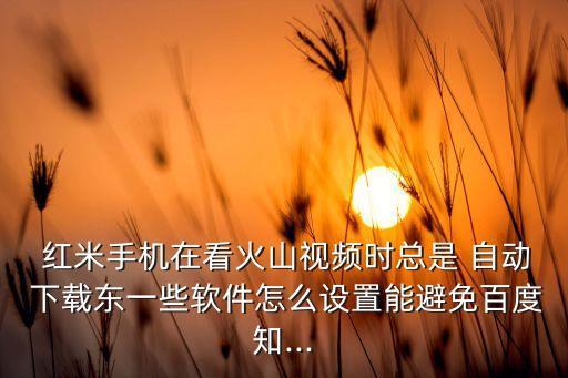  紅米手機(jī)在看火山視頻時(shí)總是 自動(dòng) 下載東一些軟件怎么設(shè)置能避免百度知...