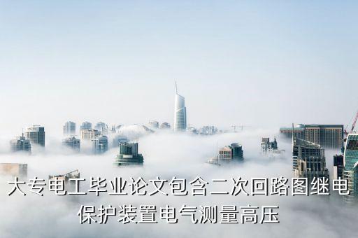 大專(zhuān)電工畢業(yè)論文包含二次回路圖繼電保護(hù)裝置電氣測(cè)量高壓