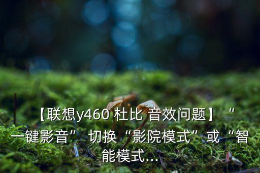 【聯(lián)想y460 杜比 音效問題】“一鍵影音” 切換“影院模式”或“智能模式...