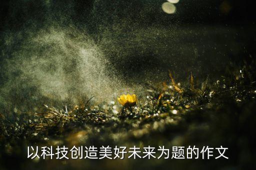 以科技創(chuàng)造美好未來為題的作文
