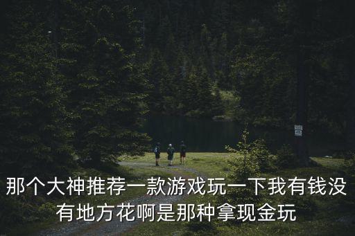 那個大神推薦一款游戲玩一下我有錢沒有地方花啊是那種拿現(xiàn)金玩