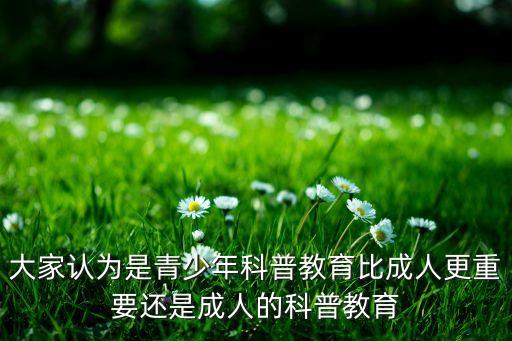 大家認(rèn)為是青少年科普教育比成人更重要還是成人的科普教育
