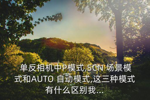  單反相機(jī)中P模式,SCN 場(chǎng)景模式和AUTO 自動(dòng)模式,這三種模式有什么區(qū)別我...
