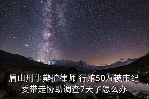 眉山刑事辯護律師 行賄50萬被市紀(jì)委帶走協(xié)助調(diào)查7天了怎么辦