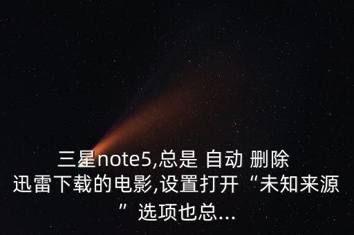 三星note5,總是 自動 刪除 迅雷下載的電影,設(shè)置打開“未知來源”選項也總...