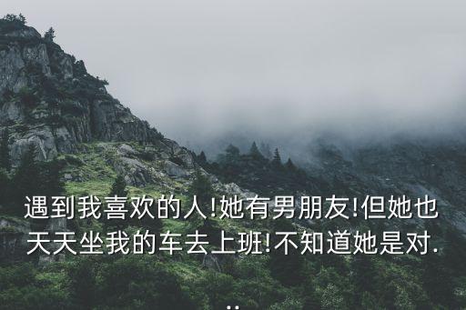 遇到我喜歡的人!她有男朋友!但她也天天坐我的車去上班!不知道她是對...