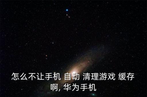 怎么不讓手機(jī) 自動(dòng) 清理游戲 緩存啊, 華為手機(jī)