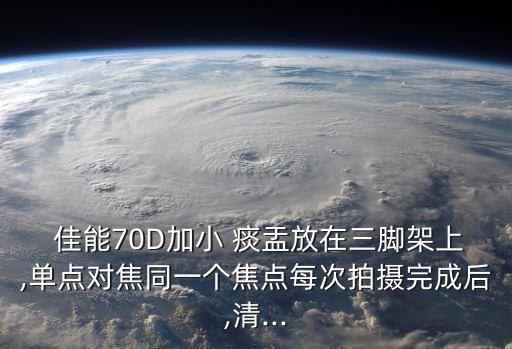  佳能70D加小 痰盂放在三腳架上,單點對焦同一個焦點每次拍攝完成后,清...