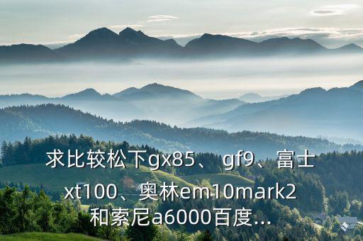 求比較松下gx85、 gf9、富士xt100、奧林em10mark2和索尼a6000百度...