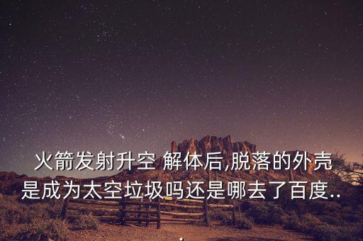  火箭發(fā)射升空 解體后,脫落的外殼是成為太空垃圾嗎還是哪去了百度...