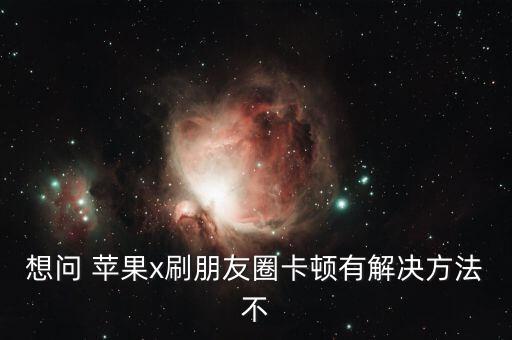 想問 蘋果x刷朋友圈卡頓有解決方法不