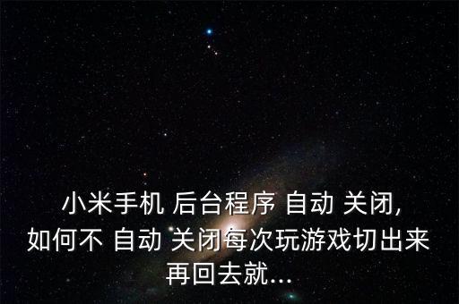  小米手機(jī) 后臺(tái)程序 自動(dòng) 關(guān)閉,如何不 自動(dòng) 關(guān)閉每次玩游戲切出來(lái)再回去就...