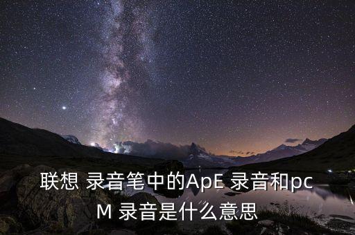聯(lián)想 錄音筆中的ApE 錄音和pcM 錄音是什么意思