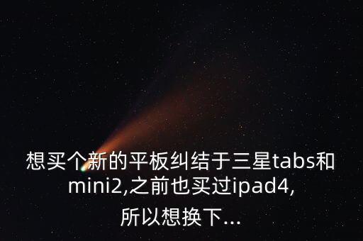 想買個(gè)新的平板糾結(jié)于三星tabs和mini2,之前也買過ipad4,所以想換下...