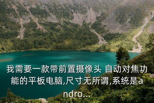 我需要一款帶前置攝像頭 自動對焦功能的平板電腦,尺寸無所謂,系統(tǒng)是andro...