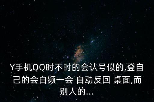 Y手機(jī)QQ時(shí)不時(shí)的會(huì)認(rèn)號(hào)似的,登自己的會(huì)白頻一會(huì) 自動(dòng)反回 桌面,而別人的...