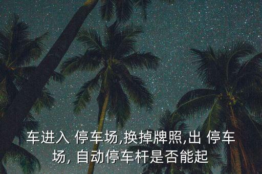 車進入 停車場,換掉牌照,出 停車場, 自動停車桿是否能起