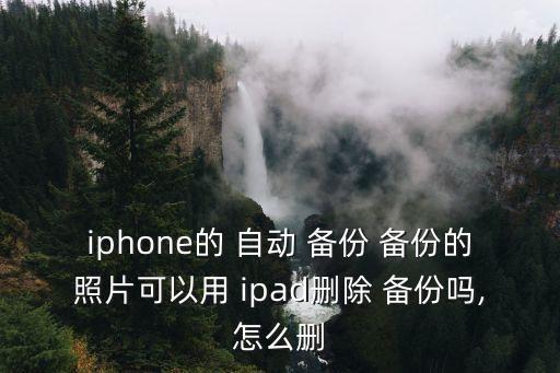 iphone的 自動 備份 備份的照片可以用 ipad刪除 備份嗎,怎么刪