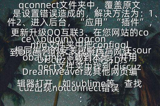 Discuz出現(xiàn)(1045$Discuz出現(xiàn)notconnect錯(cuò)誤是設(shè)置錯(cuò)誤造成的,解決方法為:1、到Discuz官網(wǎng) 下載跟自己網(wǎng)站相同編碼的安裝包解壓后,在source\\plugin\\qqconnect文件夾中找到 discuzpluginqqconnect.xml,用FTP上傳到您網(wǎng)站對應(yīng)的qqconnect文件夾中,覆蓋原文件2、進(jìn)入后臺(tái),“應(yīng)用”“插件”,更新升級QQ互聯(lián)3、在您網(wǎng)站的config文件夾中把configglobal.php 下載到本地,并用Dreamweaver或其他網(wǎng)頁編輯器打開,如sublime等,查找: