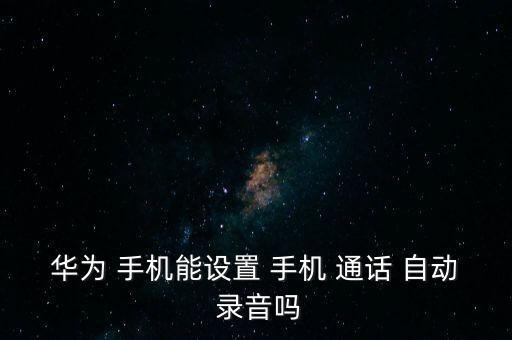 華為 手機能設(shè)置 手機 通話 自動 錄音嗎