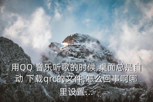 用QQ 音樂聽歌的時(shí)候,桌面總是自動(dòng) 下載qrc的文件,怎么回事啊哪里設(shè)置...