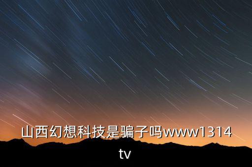 山西幻想科技是騙子嗎www1314tv