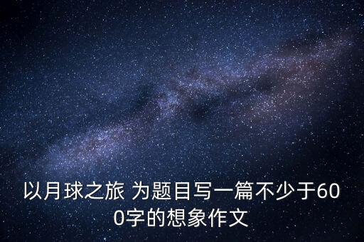以月球之旅 為題目寫一篇不少于600字的想象作文