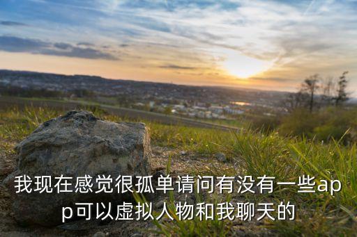 我現(xiàn)在感覺很孤單請問有沒有一些app可以虛擬人物和我聊天的