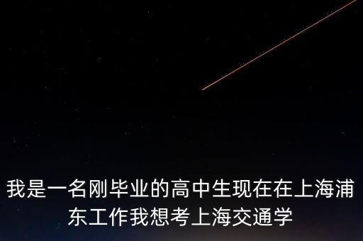 我是一名剛畢業(yè)的高中生現(xiàn)在在上海浦東工作我想考上海交通學