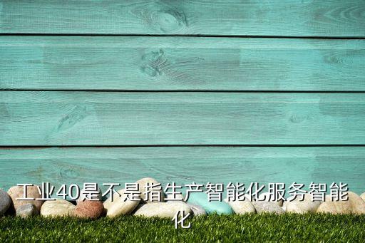 工業(yè)40是不是指生產(chǎn)智能化服務(wù)智能化