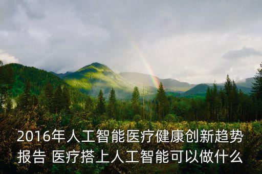 2016年人工智能醫(yī)療健康創(chuàng)新趨勢(shì)報(bào)告 醫(yī)療搭上人工智能可以做什么