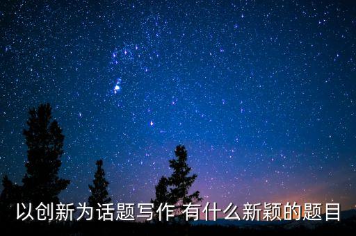 關(guān)于創(chuàng)新的題目有哪些，以創(chuàng)新為話題寫作 有什么新穎的題目
