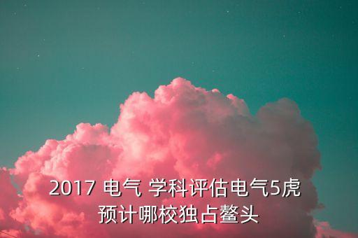 全國第五輪電氣學(xué)科評估結(jié)果，2017 電氣 學(xué)科評估電氣5虎 預(yù)計哪校獨占鰲頭