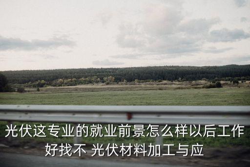 光伏這專業(yè)的就業(yè)前景怎么樣以后工作好找不 光伏材料加工與應(yīng)