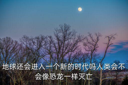 地球還會進(jìn)入一個(gè)新的時(shí)代嗎人類會不會像恐龍一樣滅亡