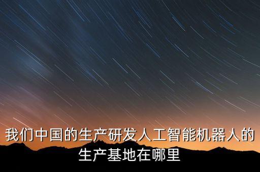 我們中國的生產(chǎn)研發(fā)人工智能機(jī)器人的生產(chǎn)基地在哪里
