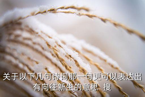 關(guān)于以下幾句詩(shī)詞那一句更可以表達(dá)出有向往新生的意思  搜