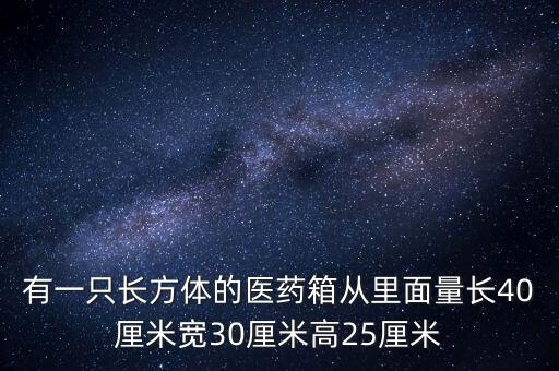 有一只長方體的醫(yī)藥箱從里面量長40厘米寬30厘米高25厘米