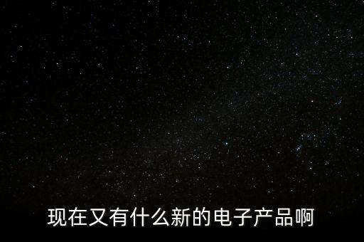 現(xiàn)在又有什么新的電子產(chǎn)品啊