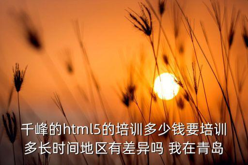 千峰的html5的培訓多少錢要培訓多長時間地區(qū)有差異嗎 我在青島