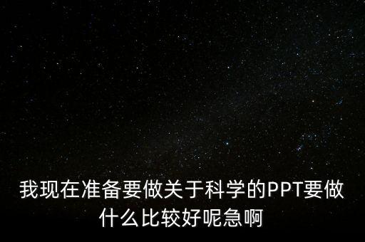 我現(xiàn)在準(zhǔn)備要做關(guān)于科學(xué)的PPT要做什么比較好呢急啊