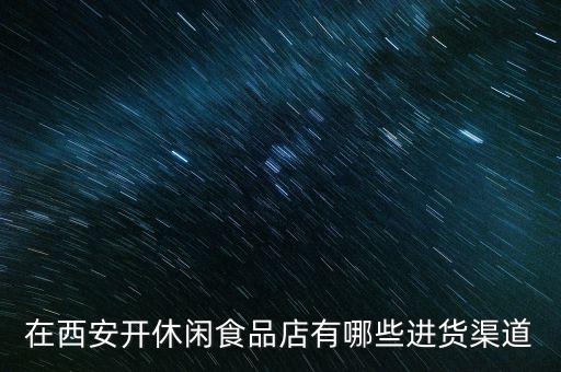 休閑食品批發(fā)市場進貨渠道，在西安開休閑食品店有哪些進貨渠道