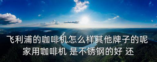 飛利浦茶吧機怎么樣好用嗎，飛利浦的咖啡機怎么樣其他牌子的呢 家用咖啡機 是不銹鋼的好 還